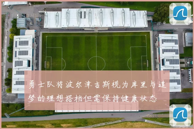 勇士队将波尔津吉斯视为库里与追梦的理想搭档但需保持健康状态
