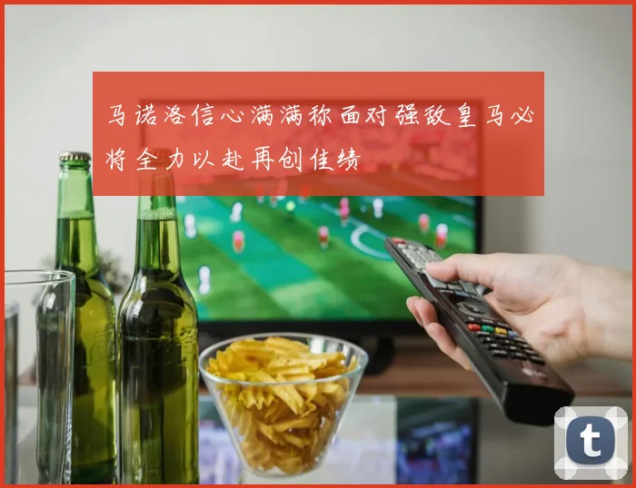 马诺洛信心满满称面对强敌皇马必将全力以赴再创佳绩