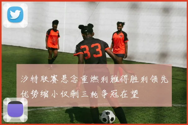 沙特联赛悬念重燃利雅得胜利领先优势缩小仅剩三轮争冠在望