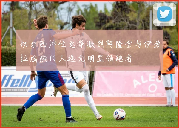 切尔西帅位竞争激烈阿隆索与伊劳拉成热门人选无明显领跑者