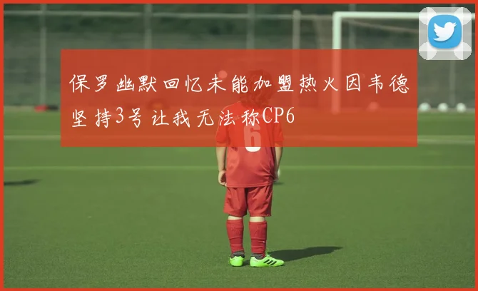 保罗幽默回忆未能加盟热火因韦德坚持3号让我无法称CP6