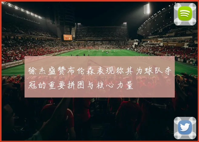 徐杰盛赞布伦森表现称其为球队夺冠的重要拼图与核心力量