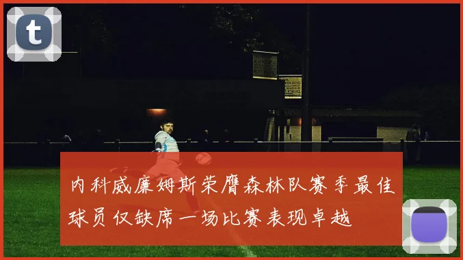 内科威廉姆斯荣膺森林队赛季最佳球员仅缺席一场比赛表现卓越