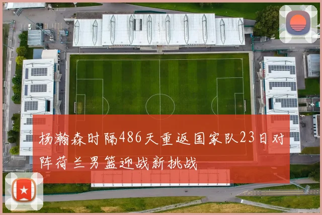 杨瀚森时隔486天重返国家队23日对阵荷兰男篮迎战新挑战